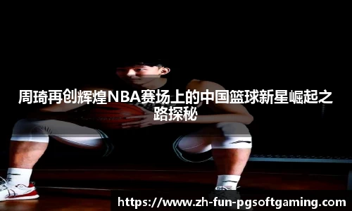 周琦再创辉煌NBA赛场上的中国篮球新星崛起之路探秘