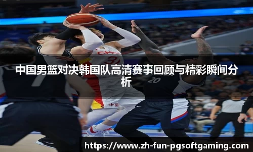 中国男篮对决韩国队高清赛事回顾与精彩瞬间分析
