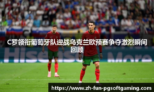 C罗领衔葡萄牙队迎战乌克兰欧预赛争夺激烈瞬间回顾