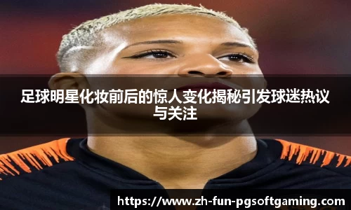 足球明星化妆前后的惊人变化揭秘引发球迷热议与关注
