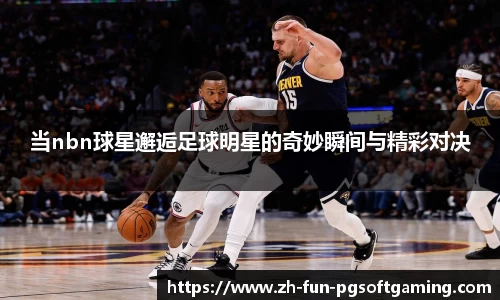 当nbn球星邂逅足球明星的奇妙瞬间与精彩对决