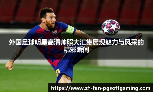 外国足球明星高清帅照大汇集展现魅力与风采的精彩瞬间